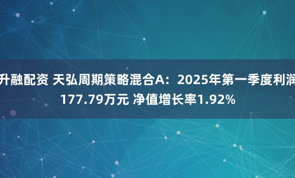 升融配资 天弘周期策略混合A：2025年第一季度利润177.79万元 净值增长率1.92%