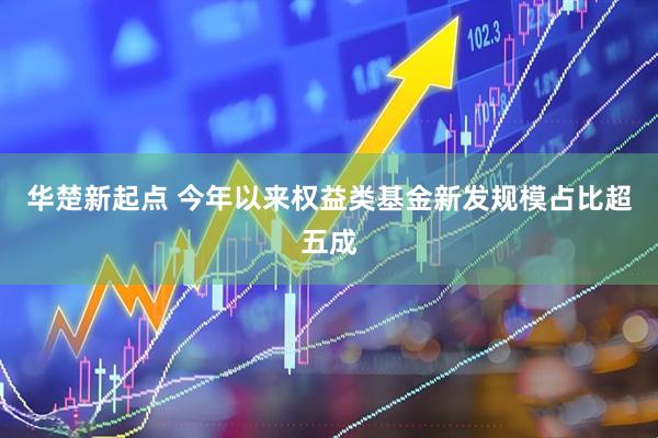 华楚新起点 今年以来权益类基金新发规模占比超五成
