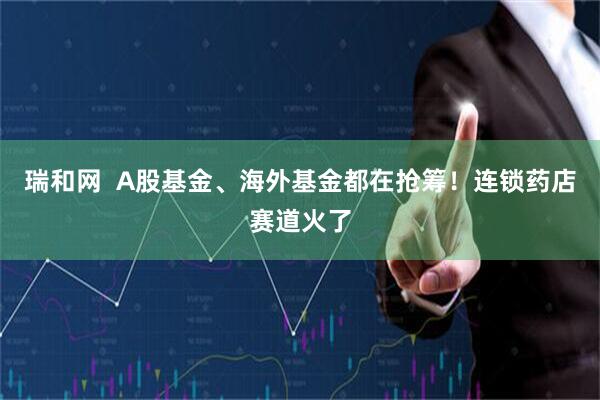 瑞和网  A股基金、海外基金都在抢筹！连锁药店赛道火了