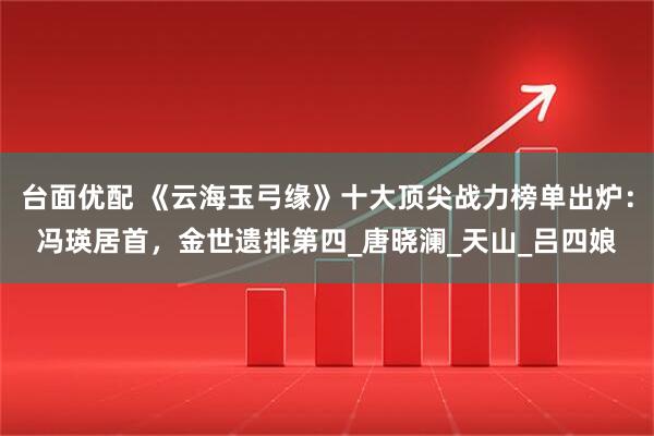 台面优配 《云海玉弓缘》十大顶尖战力榜单出炉：冯瑛居首，金世遗排第四_唐晓澜_天山_吕四娘