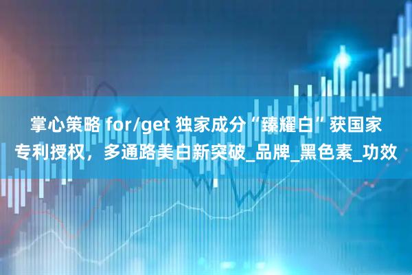掌心策略 for/get 独家成分“臻耀白”获国家专利授权，多通路美白新突破_品牌_黑色素_功效
