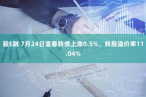 股E融 7月24日富春转债上涨0.5%，转股溢价率11.04%