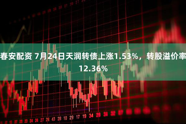春安配资 7月24日天润转债上涨1.53%，转股溢价率12.36%