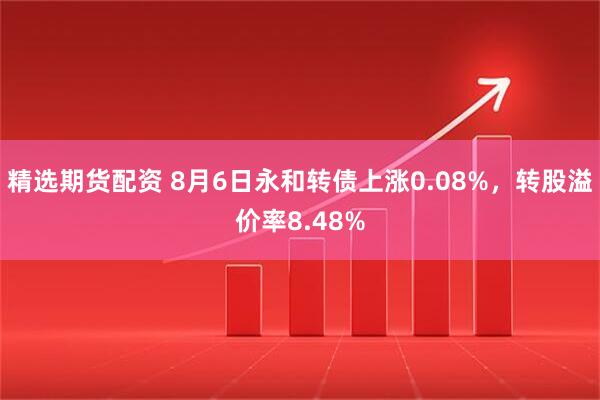 精选期货配资 8月6日永和转债上涨0.08%，转股溢价率8.48%