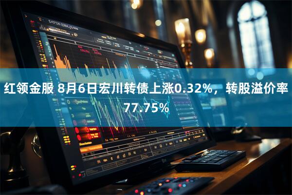 红领金服 8月6日宏川转债上涨0.32%，转股溢价率77.75%