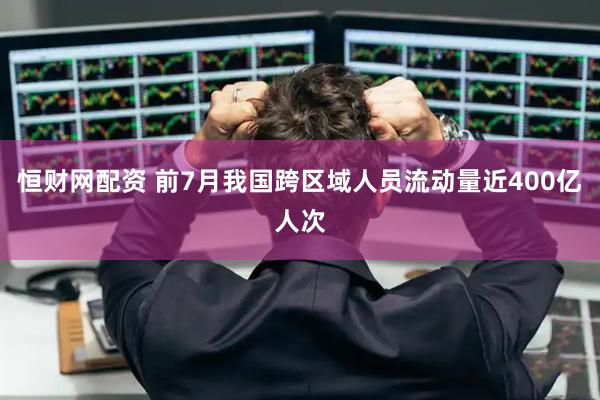 恒财网配资 前7月我国跨区域人员流动量近400亿人次