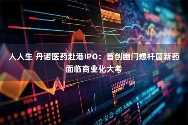 人人生 丹诺医药赴港IPO：首创幽门螺杆菌新药面临商业化大考