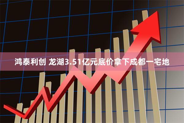 鸿泰利创 龙湖3.51亿元底价拿下成都一宅地