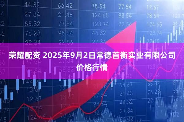 荣耀配资 2025年9月2日常德首衡实业有限公司价格行情