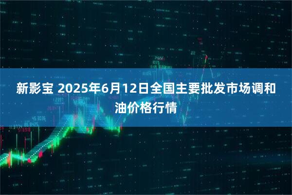 新影宝 2025年6月12日全国主要批发市场调和油价格行情